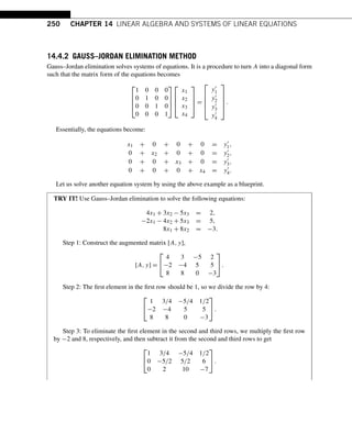 250 CHAPTER 14 LINEAR ALGEBRA AND SYSTEMS OF LINEAR EQUATIONS
14.4.2 GAUSS–JORDAN ELIMINATION METHOD
Gauss–Jordan elimination solves systems of equations. It is a procedure to turn A into a diagonal form
such that the matrix form of the equations becomes
⎡
⎢
⎢
⎣
1 0 0 0
0 1 0 0
0 0 1 0
0 0 0 1
⎤
⎥
⎥
⎦
⎡
⎢
⎢
⎣
x1
x2
x3
x4
⎤
⎥
⎥
⎦ =
⎡
⎢
⎢
⎢
⎣
y1
y2
y3
y4
⎤
⎥
⎥
⎥
⎦
.
Essentially, the equations become:
x1 + 0 + 0 + 0 = y1,
0 + x2 + 0 + 0 = y2,
0 + 0 + x3 + 0 = y3,
0 + 0 + 0 + x4 = y4.
Let us solve another equation system by using the above example as a blueprint.
TRY IT! Use Gauss–Jordan elimination to solve the following equations:
4x1 + 3x2 − 5x3 = 2,
−2x1 − 4x2 + 5x3 = 5,
8x1 + 8x2 = −3.
Step 1: Construct the augmented matrix [A,y],
[A,y] =
⎡
⎣
4 3 −5 2
−2 −4 5 5
8 8 0 −3
⎤
⎦.
Step 2: The first element in the first row should be 1, so we divide the row by 4:
⎡
⎣
1 3/4 −5/4 1/2
−2 −4 5 5
8 8 0 −3
⎤
⎦.
Step 3: To eliminate the first element in the second and third rows, we multiply the first row
by −2 and 8, respectively, and then subtract it from the second and third rows to get
⎡
⎣
1 3/4 −5/4 1/2
0 −5/2 5/2 6
0 2 10 −7
⎤
⎦.
 