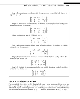 14.4 SOLUTIONS TO SYSTEMS OF LINEAR EQUATIONS 251
Step 4: To normalize the second element in the second row to 1, we divide both sides of the
equation by −5/2:
⎡
⎣
1 3/4 −5/4 1/2
0 1 −1 −12/5
0 2 10 −7
⎤
⎦.
Step 5: To eliminate the second element in the third row, we multiply the second row by 2 and
then subtract it from the third row:
⎡
⎣
1 3/4 −5/4 1/2
0 1 −1 −12/5
0 0 12 −11/5
⎤
⎦.
Step 6: Normalize the last row by dividing it by 8:
⎡
⎣
1 3/4 −5/4 1/2
0 1 −1 −12/5
0 0 1 −11/60
⎤
⎦.
Step 7: To eliminate the third element in the second row, multiply the third row by −1 and
subtract it from the second row:
⎡
⎣
1 3/4 −5/4 1/2
0 1 0 −155/60
0 0 1 −11/60
⎤
⎦.
Step 8: To eliminate the third element in first row, multiply the third row by -5/4 and then
subtract it from the first row.
⎡
⎣
1 3/4 0 13/48
0 1 0 −2.583
0 0 1 −0.183
⎤
⎦.
Step 9: To eliminate the second element in first row, multiply the second row by 3/4 and then
subtract it from the first row.
⎡
⎣
1 0 0 2.208
0 1 0 −2.583
0 0 1 −0.183
⎤
⎦.
14.4.3 LU DECOMPOSITION METHOD
The two methods shown above involve changing both A and y at the same time while trying to turn
A to an upper triangular or diagonal matrix form. Sometimes we may have same set of equations but
different sets of y for different experiments. This is actually quite common in the real world, where we
have different experiment observations ya,yb,yc,... Therefore, we must solve Ax = ya, Ax = yb,...
 