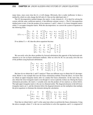 252 CHAPTER 14 LINEAR ALGEBRA AND SYSTEMS OF LINEAR EQUATIONS
many times, since every time the [A,y] will change. Obviously, this is really inefficient. Is there a
method by which we only change the left side of A but not the right-hand side y?
The LU decomposition method changes the matrix A only, instead of y. It is ideal for solving the
system with the same coefficient matrices A but different constant vectors y. The LU decomposition
method aims to turn A into the product of two matrices L and U, where L is a lower triangular matrix
while U is an upper triangular matrix. With this decomposition, we convert the system of equations to
the following form:
LUx = y →
⎡
⎢
⎢
⎣
l1,1 0 0 0
l2,1 l2,2 0 0
l3,1 l3,2 l3,3 0
l4,1 l4,2 l4,3 l4,4
⎤
⎥
⎥
⎦
⎡
⎢
⎢
⎣
u1,1 u1,2 u1,3 u1,4
0 u2,2 u2,3 u2,4
0 0 u3,3 u3,4
0 0 0 u4,4
⎤
⎥
⎥
⎦
⎡
⎢
⎢
⎣
x1
x2
x3
x4
⎤
⎥
⎥
⎦ =
⎡
⎢
⎢
⎣
y1
y2
y3
y4
⎤
⎥
⎥
⎦.
If we define Ux = M, then the above equations become:
⎡
⎢
⎢
⎣
l1,1 0 0 0
l2,1 l2,2 0 0
l3,1 l3,2 l3,3 0
l4,1 l4,2 l4,3 l4,4
⎤
⎥
⎥
⎦M =
⎡
⎢
⎢
⎣
y1
y2
y3
y4
⎤
⎥
⎥
⎦.
We can easily solve the above problem by forward substitution (the opposite of the backward sub-
stitution as we saw in Gauss elimination method). After we solve for M, we can easily solve the rest
of the problem using backward substitution:
⎡
⎢
⎢
⎣
u1,1 u1,2 u1,3 u1,4
0 u2,2 u2,3 u2,4
0 0 u3,3 u3,4
0 0 0 u4,4
⎤
⎥
⎥
⎦
⎡
⎢
⎢
⎣
x1
x2
x3
x4
⎤
⎥
⎥
⎦ =
⎡
⎢
⎢
⎣
m1
m2
m3
m4
⎤
⎥
⎥
⎦.
But how do we obtain the L and U matrices? There are different ways to obtain the LU decompo-
sition. Below is one example that uses the Gauss elimination method. From the above, we know that
we obtain an upper triangular matrix after we conduct the Gauss elimination. At the same time, we
also obtain the lower triangular matrix even though it is never explicitly written out. During the Gauss
elimination procedure, the matrix A actually turns into the product of two matrices as shown below.
The right upper triangular matrix is the one we obtained earlier. The diagonal elements in the left lower
triangular matrix are 1, and the elements below the diagonal elements are the multipliers that multiply
the pivot equations to eliminate the elements during the calculation:
A =
⎡
⎢
⎢
⎣
1 0 0 0
m2,1 1 0 0
m3,1 m3,2 1 0
m4,1 m4,2 m4,3 1
⎤
⎥
⎥
⎦
⎡
⎢
⎢
⎣
u1,1 u1,2 u1,3 u1,4
0 u2,2 u2,3 u2,4
0 0 u3,3 u3,4
0 0 0 u4,4
⎤
⎥
⎥
⎦.
Note that we obtain both L and U at the same time when we perform the Gauss elimination. Using
the above example, where U is the one we used before to solve the equations, and L is composed of
 