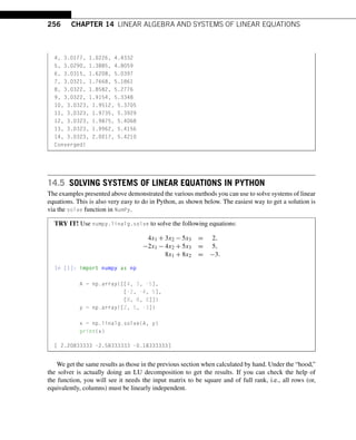256 CHAPTER 14 LINEAR ALGEBRA AND SYSTEMS OF LINEAR EQUATIONS
4, 3.0177, 1.0226, 4.4332
5, 3.0290, 1.3885, 4.8059
6, 3.0315, 1.6208, 5.0397
7, 3.0321, 1.7668, 5.1861
8, 3.0322, 1.8582, 5.2776
9, 3.0322, 1.9154, 5.3348
10, 3.0323, 1.9512, 5.3705
11, 3.0323, 1.9735, 5.3929
12, 3.0323, 1.9875, 5.4068
13, 3.0323, 1.9962, 5.4156
14, 3.0323, 2.0017, 5.4210
Converged!
14.5 SOLVING SYSTEMS OF LINEAR EQUATIONS IN PYTHON
The examples presented above demonstrated the various methods you can use to solve systems of linear
equations. This is also very easy to do in Python, as shown below. The easiest way to get a solution is
via the solve function in NumPy.
TRY IT! Use numpy.linalg.solve to solve the following equations:
4x1 + 3x2 − 5x3 = 2,
−2x1 − 4x2 + 5x3 = 5,
8x1 + 8x2 = −3.
In [1]: import numpy as np
A = np.array([[4, 3, -5],
[-2, -4, 5],
[8, 8, 0]])
y = np.array([2, 5, -3])
x = np.linalg.solve(A, y)
print(x)
[ 2.20833333 -2.58333333 -0.18333333]
We get the same results as those in the previous section when calculated by hand. Under the “hood,”
the solver is actually doing an LU decomposition to get the results. If you can check the help of
the function, you will see it needs the input matrix to be square and of full rank, i.e., all rows (or,
equivalently, columns) must be linearly independent.
 