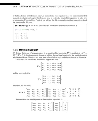 258 CHAPTER 14 LINEAR ALGEBRA AND SYSTEMS OF LINEAR EQUATIONS
if the first element in the first row is zero, it cannot be the pivot equation since you cannot turn the first
elements in other rows to zero; therefore, we need to switch the order of the equations to get a new
pivot equation. If you multiply P and A, you will see that this permutation matrix reverses the order of
the equations for this case.
TRY IT! Multiply P and A and see what is the effect of the permutation matrix on A.
In [4]: print(np.dot(P, A))
[[ 8. 8. 0.]
[-2. -4. 5.]
[ 4. 3. -5.]]
14.6 MATRIX INVERSION
We defined the inverse of a square matrix M as a matrix of the same size, M−1, such that M · M−1 =
M−1 · M = I. If the dimension of the matrix is high, the analytical solution for the matrix inversion
will be complicated. Therefore, we need some other efficient ways to obtain the inverse of the matrix.
Let us use a 4 × 4 matrix for illustration. Suppose we have
M =
⎡
⎢
⎢
⎣
m1,1 m1,2 m1,3 m1,4
m2,1 m2,2 m2,3 m2,4
m3,1 m3,2 m3,3 m3,4
m4,1 m4,2 m4,3 m4,4
⎤
⎥
⎥
⎦,
and the inverse of M is
X =
⎡
⎢
⎢
⎣
x1,1 x1,2 x1,3 x1,4
x2,1 x2,2 x2,3 x2,4
x3,1 x3,2 x3,3 x3,4
x4,1 x4,2 x4,3 x4,4
⎤
⎥
⎥
⎦.
Therefore, we will have:
M · X =
⎡
⎢
⎢
⎣
m1,1 m1,2 m1,3 m1,4
m2,1 m2,2 m2,3 m2,4
m3,1 m3,2 m3,3 m3,4
m4,1 m4,2 m4,3 m4,4
⎤
⎥
⎥
⎦
⎡
⎢
⎢
⎣
x1,1 x1,2 x1,3 x1,4
x2,1 x2,2 x2,3 x2,4
x3,1 x3,2 x3,3 x3,4
x4,1 x4,2 x4,3 x4,4
⎤
⎥
⎥
⎦ =
⎡
⎢
⎢
⎣
1 0 0 0
0 1 0 0
0 0 1 0
0 0 0 1
⎤
⎥
⎥
⎦.
We can rewrite the above equation as four separate equations, i.e.,
⎡
⎢
⎢
⎣
m1,1 m1,2 m1,3 m1,4
m2,1 m2,2 m2,3 m2,4
m3,1 m3,2 m3,3 m3,4
m4,1 m4,2 m4,3 m4,4
⎤
⎥
⎥
⎦
⎡
⎢
⎢
⎣
x1,1
x2,1
x3,1
x4,1
⎤
⎥
⎥
⎦ =
⎡
⎢
⎢
⎣
1
0
0
0
⎤
⎥
⎥
⎦,
 