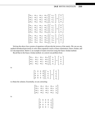 14.6 MATRIX INVERSION 259
⎡
⎢
⎢
⎣
m1,1 m1,2 m1,3 m1,4
m2,1 m2,2 m2,3 m2,4
m3,1 m3,2 m3,3 m3,4
m4,1 m4,2 m4,3 m4,4
⎤
⎥
⎥
⎦
⎡
⎢
⎢
⎣
x1,2
x2,2
x3,2
x4,2
⎤
⎥
⎥
⎦ =
⎡
⎢
⎢
⎣
0
1
0
0
⎤
⎥
⎥
⎦,
⎡
⎢
⎢
⎣
m1,1 m1,2 m1,3 m1,4
m2,1 m2,2 m2,3 m2,4
m3,1 m3,2 m3,3 m3,4
m4,1 m4,2 m4,3 m4,4
⎤
⎥
⎥
⎦
⎡
⎢
⎢
⎣
x1,3
x2,3
x3,3
x4,3
⎤
⎥
⎥
⎦ =
⎡
⎢
⎢
⎣
0
0
1
0
⎤
⎥
⎥
⎦,
⎡
⎢
⎢
⎣
m1,1 m1,2 m1,3 m1,4
m2,1 m2,2 m2,3 m2,4
m3,1 m3,2 m3,3 m3,4
m4,1 m4,2 m4,3 m4,4
⎤
⎥
⎥
⎦
⎡
⎢
⎢
⎣
x1,4
x2,4
x3,4
x4,4
⎤
⎥
⎥
⎦ =
⎡
⎢
⎢
⎣
0
0
0
1
⎤
⎥
⎥
⎦.
Solving the above four systems of equations will provide the inverse of the matrix. We can use any
method introduced previously to solve these equations (such as Gauss elimination, Gauss–Jordan, and
LU decomposition). Below is an example of matrix inversion using the Gauss–Jordan method.
Recall that in the Gauss–Jordan method, we convert our problem from
⎡
⎢
⎢
⎣
m1,1 m1,2 m1,3 m1,4
m2,1 m2,2 m2,3 m2,4
m3,1 m3,2 m3,3 m3,4
m4,1 m4,2 m4,3 m4,4
⎤
⎥
⎥
⎦
⎡
⎢
⎢
⎣
x1
x2
x3
x4
⎤
⎥
⎥
⎦ =
⎡
⎢
⎢
⎣
y1
y2
y3
y4
⎤
⎥
⎥
⎦
to
⎡
⎢
⎢
⎣
1 0 0 0
0 1 0 0
0 0 1 0
0 0 0 1
⎤
⎥
⎥
⎦
⎡
⎢
⎢
⎣
x1
x2
x3
x4
⎤
⎥
⎥
⎦ =
⎡
⎢
⎢
⎢
⎣
y1
y2
y3
y4
⎤
⎥
⎥
⎥
⎦
to obtain the solution. Essentially, we are converting
⎡
⎢
⎢
⎣
m1,1 m1,2 m1,3 m1,4 y1
m2,1 m2,2 m2,3 m2,4 y2
m3,1 m3,2 m3,3 m3,4 y3
m4,1 m4,2 m4,3 m4,4 y4
⎤
⎥
⎥
⎦
to
⎡
⎢
⎢
⎢
⎣
1 0 0 0 y1
0 1 0 0 y2
0 0 1 0 y3
0 0 0 1 y4
⎤
⎥
⎥
⎥
⎦
.
 