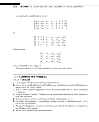 260 CHAPTER 14 LINEAR ALGEBRA AND SYSTEMS OF LINEAR EQUATIONS
In summary, all we need to do is to convert
⎡
⎢
⎢
⎣
m1,1 m1,2 m1,3 m1,4 1 0 0 0
m2,1 m2,2 m2,3 m2,4 0 1 0 0
m3,1 m3,2 m3,3 m3,4 0 0 1 0
m4,1 m4,2 m4,3 m4,4 0 0 0 1
⎤
⎥
⎥
⎦
to
⎡
⎢
⎢
⎢
⎣
1 0 0 0 m1,1 m1,2 m1,3 m1,4
0 1 0 0 m2,1 m2,2 m2,3 m2,4
0 0 1 0 m3,1 m3,2 m3,3 m1,4
0 0 0 1 m4,1 m4,2 m4,3 m1,4
⎤
⎥
⎥
⎥
⎦
.
Then the matrix
⎡
⎢
⎢
⎢
⎣
m1,1 m1,2 m1,3 m1,4
m2,1 m2,2 m2,3 m2,4
m3,1 m3,2 m3,3 m1,4
m4,1 m4,2 m4,3 m1,4
⎤
⎥
⎥
⎥
⎦
is the inverse of M we are looking for.
Can you explain how to use LU decomposition to get the inverse of a matrix?
14.7 SUMMARY AND PROBLEMS
14.7.1 SUMMARY
1. Linear algebra is the foundation of many engineering fields.
2. Vectors can be considered as points in Rn; addition and multiplication are defined, although this is
not necessarily the case for scalars.
3. A set of vectors is linearly independent if none of the vectors can be written as a linear combination
of the others.
4. Matrices are tables of numbers. They have several important characteristics including the determi-
nant, rank, and inverse.
5. A system of linear equations can be represented by the matrix equation Ax = y.
6. The number of solutions to a system of linear equations is related to rank(A) and rank([A,y]). It
can be zero, one, or infinity.
7. We can solve the equations using Gauss elimination, Gauss–Jordan elimination, LU decomposition,
and the Gauss–Seidel method.
8. We introduced methods to find the matrix inverse.
 