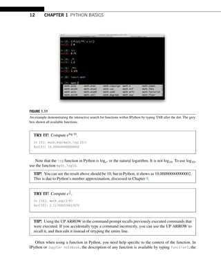 12 CHAPTER 1 PYTHON BASICS
FIGURE 1.11
An example demonstrating the interactive search for functions within IPython by typing TAB after the dot. The grey
box shown all available functions.
TRY IT! Compute elog 10.
In [9]: math.exp(math.log(10))
Out[9]: 10.000000000000002
Note that the log function in Python is loge, or the natural logarithm. It is not log10. To use log10,
use the function math.log10.
TIP! You can see the result above should be 10, but in Python, it shows as 10.000000000000002.
This is due to Python’s number approximation, discussed in Chapter 9.
TRY IT! Compute e
3
4 .
In [10]: math.exp(3/4)
Out[10]: 2.117000016612675
TIP! Using the UP ARROW in the command prompt recalls previously executed commands that
were executed. If you accidentally type a command incorrectly, you can use the UP ARROW to
recall it, and then edit it instead of retyping the entire line.
Often when using a function in Python, you need help specific to the context of the function. In
IPython or Jupyter notebook, the description of any function is available by typing function?; the
 
