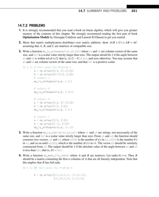 14.7 SUMMARY AND PROBLEMS 261
14.7.2 PROBLEMS
1. It is strongly recommended that you read a book on linear algebra, which will give you greater
mastery of the contents of this chapter. We strongly recommend reading the first part of book
Optimization Models by Giuseppe Calafiore and Laurent El Ghaoui to get you started.
2. Show that matrix multiplication distributes over matrix addition: show A(B + C) = AB + AC
assuming that A,B, and C are matrices of compatible size.
3. Write a function my_is_orthogonal(v1,v2,tol) where v1 and v2 are column vectors of the same
size, and tol is a scalar value strictly larger than zero. The output should be 1 if the angle between
v1 and v2 is within tol of π/2, that is, |π/2 − θ|  tol, and zero otherwise. You may assume that
v1 and v2 are column vectors of the same size, and that tol is a positive scalar.
In [ ]: # Test cases for Problem 3
a = np.array([[1], [0.001]])
b = np.array([[0.001], [1]])
# output: 1
my_is_orthogonal(a,b, 0.01)
# output: 0
my_is_orthogonal(a,b, 0.001)
# output: 0
a = np.array([[1], [0.001]])
b = np.array([[1], [1]])
my_is_orthogonal(a,b, 0.01)
# output: 1
a = np.array([[1], [1]])
b = np.array([[-1], [1]])
my_is_orthogonal(a,b, 1e-10)
3. Write a function my_is_similar(s1,s2,tol) where s1 and s2 are strings, not necessarily of the
same size, and tol is a scalar value strictly larger than zero. From s1 and s2, the function should
construct two vectors, v1 and v2, where v1[0] is the number of a’s in s1, v1[1] is the number b’s
in s1, and so on until v1[25], which is the number of z’s in v1. The vector v2 should be similarly
constructed from s2. The output should be 1 if the absolute value of the angle between v1 and v2
is less than tol, that is, |θ|  tol.
4. Write a function my_make_lin_ind(A) where A and B are matrices. Let rank(A) = n. Then B
should be a matrix containing the first n columns of A that are all linearly independent. Note that
this implies that B has full rank.
In [ ]: ## Test cases for Problem 4
A = np.array([[12,24,0,11,-24,18,15],
[19,38,0,10,-31,25,9],
 