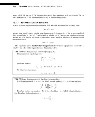 268 CHAPTER 15 EIGENVALUES AND EIGENVECTORS
with x = [[1], [0]] and λ = 2. The direction of the vector does not change at all (no rotation). You can
also check that [[0], [1]] is another eigenvector; try to verify this by yourself.
15.1.3 THE CHARACTERISTIC EQUATION
In order to get the eigenvalues and eigenvectors, from Ax = λx, we can use the following form:
(A − λI)x = 0,
where I is the identify matrix with the same dimensions as A. If matrix A − λI has an inverse and both
sides are multiplied by (A − λI)−1, we get a trivial solution x = 0. Therefore, the only interesting case
is when A − λI is singular (no inverse exists), and we have a nontrivial solution, which means that the
determinant is zero:
det(A − λI) = 0.
This equation is called the characteristic equation that will lead to a polynomial equation for λ,
which we can solve for the eigenvalues; see the example below.
TRY IT! Obtain the eigenvalues for matrix [[0, 2], [2, 3]]
The characteristic equation gives us




0 − λ 2
2 3 − λ



 = 0.
Therefore, we have
−λ(3 − λ) − 4 = 0 ⇒ λ2
− 3λ − 4 = 0.
We obtain two eigenvalues:
λ1 = 4, λ2 = −1.
TRY IT! Obtain the eigenvectors for the above two eigenvalues.
If the first eigenvalue is λ1 = 4, we can simply insert it back to A − λI = 0, where we have:

−4 2
2 −1

x1
x2

=

0
0

.
Therefore, we have two equations −4x1 + 2x2 = 0 and 2x1 − x2 = 0, both indicating that x2 =
2x1. Therefore, the first eigenvector is
x1 = k1

1
2

.
 