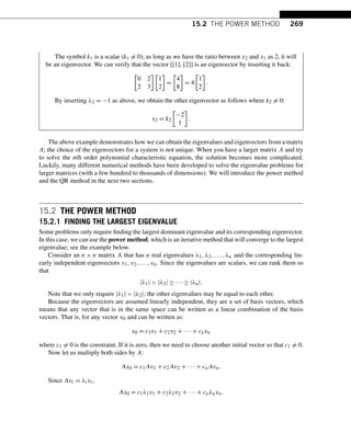 15.2 THE POWER METHOD 269
The symbol k1 is a scalar (k1 = 0); as long as we have the ratio between x2 and x1 as 2, it will
be an eigenvector. We can verify that the vector [[1], [2]] is an eigenvector by inserting it back:

0 2
2 3

1
2

=

4
8

= 4

1
2

.
By inserting λ2 = −1 as above, we obtain the other eigenvector as follows where k2 = 0:
x2 = k2

−2
1

.
The above example demonstrates how we can obtain the eigenvalues and eigenvectors from a matrix
A; the choice of the eigenvectors for a system is not unique. When you have a larger matrix A and try
to solve the nth order polynomial characteristic equation, the solution becomes more complicated.
Luckily, many different numerical methods have been developed to solve the eigenvalue problems for
larger matrices (with a few hundred to thousands of dimensions). We will introduce the power method
and the QR method in the next two sections.
15.2 THE POWER METHOD
15.2.1 FINDING THE LARGEST EIGENVALUE
Some problems only require finding the largest dominant eigenvalue and its corresponding eigenvector.
In this case, we can use the power method, which is an iterative method that will converge to the largest
eigenvalue; see the example below.
Consider an n × n matrix A that has n real eigenvalues λ1,λ2,...,λn and the corresponding lin-
early independent eigenvectors v1,v2,...,vn. Since the eigenvalues are scalars, we can rank them so
that
|λ1|  |λ2| ≥ ··· ≥ |λn|.
Note that we only require |λ1|  |λ2|; the other eigenvalues may be equal to each other.
Because the eigenvectors are assumed linearly independent, they are a set of basis vectors, which
means that any vector that is in the same space can be written as a linear combination of the basis
vectors. That is, for any vector x0 and can be written as:
x0 = c1v1 + c2v2 + ··· + cnvn
where c1 = 0 is the constraint. If it is zero, then we need to choose another initial vector so that c1 = 0.
Now let us multiply both sides by A:
Ax0 = c1Av1 + c2Av2 + ··· + cnAvn.
Since Avi = λivi,
Ax0 = c1λ1v1 + c2λ2v2 + ··· + cnλnvn.
 