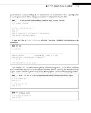 1.2 PYTHON AS A CALCULATOR 13
question mark is a shortcut for help. If you see a function you are unfamiliar with, it is good practice
to use the question mark before asking your instructors what a specific function does.
TRY IT! Use the question mark to find the definition of the factorial function.
In [11]: math.factorial?
Signature: math.factorial(x, /)
Docstring:
Find x!.
Raise a ValueError if x is negative or non-integral.
Type: builtin_function_or_method
Python will raise an ZeroDivisionError when the expression 1/0 (which is infinity) appears, to
remind you.
TRY IT! 1/0.
In [12]: 1/0
----------------------------------------------------------------------
ZeroDivisionError Traceback (most recent call last)
<ipython-input-12-9e1622b385b6> in <module>()
----> 1 1/0
ZeroDivisionError: division by zero
You can type math.inf at the command prompt to denote infinity or math.nan to denote something
that is not a number that you wish to be handled as a number. If this is confusing, this distinction can be
skipped for now; it will be explained in detail later. Finally, Python can also handle imaginary numbers.
TRY IT! Type 1/∞, and ∞ ∗ 2 to verify that Python handles infinity as you would expect.
In [13]: 1/math.inf
Out[13]: 0.0
In [14]: math.inf * 2
Out[14]: inf
TRY IT! Compute ∞/∞.
In [15]: math.inf/math.inf
Out[15]: nan
 
