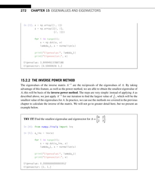 272 CHAPTER 15 EIGENVALUES AND EIGENVECTORS
In [3]: x = np.array([1, 1])
a = np.array([[0, 2],
[2, 3]])
for i in range(8):
x = np.dot(a, x)
lambda_1, x = normalize(x)
print(Eigenvalue:, lambda_1)
print(Eigenvector:, x)
Eigenvalue: 3.999949137887188
Eigenvector: [0.50000636 1.]
15.2.2 THE INVERSE POWER METHOD
The eigenvalues of the inverse matrix A−1 are the reciprocals of the eigenvalues of A. By taking
advantage of this feature, as well as the power method, we are able to obtain the smallest eigenvalue of
A; this will be basis of the inverse power method. The steps are very simple: instead of applying A as
described above, we just apply A−1 for our iteration to find the largest value of 1
λ1
, which will be the
smallest value of the eigenvalues for A. In practice, we can use the methods we covered in the previous
chapter to calculate the inverse of the matrix. We will not go to greater detail here, but we present an
example below.
TRY IT! Find the smallest eigenvalue and eigenvector for A =

0 2
2 3

.
In [4]: from numpy.linalg import inv
In [5]: a_inv = inv(a)
for i in range(8):
x = np.dot(a_inv, x)
lambda_1, x = normalize(x)
print(Eigenvalue:, lambda_1)
print(Eigenvector:, x)
Eigenvalue: 0.20000000000003912
Eigenvector: [1. 1.]
 