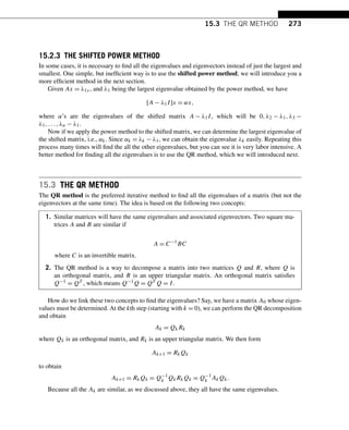 15.3 THE QR METHOD 273
15.2.3 THE SHIFTED POWER METHOD
In some cases, it is necessary to find all the eigenvalues and eigenvectors instead of just the largest and
smallest. One simple, but inefficient way is to use the shifted power method; we will introduce you a
more efficient method in the next section.
Given Ax = λ1x, and λ1 being the largest eigenvalue obtained by the power method, we have
[A − λ1I]x = αx,
where α’s are the eigenvalues of the shifted matrix A − λ1I, which will be 0,λ2 − λ1,λ3 −
λ1,...,λn − λ1.
Now if we apply the power method to the shifted matrix, we can determine the largest eigenvalue of
the shifted matrix, i.e., αk. Since αk = λk − λ1, we can obtain the eigenvalue λk easily. Repeating this
process many times will find the all the other eigenvalues, but you can see it is very labor intensive. A
better method for finding all the eigenvalues is to use the QR method, which we will introduced next.
15.3 THE QR METHOD
The QR method is the preferred iterative method to find all the eigenvalues of a matrix (but not the
eigenvectors at the same time). The idea is based on the following two concepts:
1. Similar matrices will have the same eigenvalues and associated eigenvectors. Two square ma-
trices A and B are similar if
A = C−1
BC
where C is an invertible matrix.
2. The QR method is a way to decompose a matrix into two matrices Q and R, where Q is
an orthogonal matrix, and R is an upper triangular matrix. An orthogonal matrix satisfies
Q−1 = QT , which means Q−1Q = QT Q = I.
How do we link these two concepts to find the eigenvalues? Say, we have a matrix A0 whose eigen-
values must be determined. At the kth step (starting with k = 0), we can perform the QR decomposition
and obtain
Ak = QkRk
where Qk is an orthogonal matrix, and Rk is an upper triangular matrix. We then form
Ak+1 = RkQk
to obtain
Ak+1 = RkQk = Q−1
k QkRkQk = Q−1
k AkQk.
Because all the Ak are similar, as we discussed above, they all have the same eigenvalues.
 
