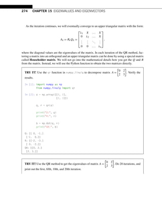 274 CHAPTER 15 EIGENVALUES AND EIGENVECTORS
As the iteration continues, we will eventually converge to an upper triangular matrix with the form:
Ak = RkQk =
⎡
⎢
⎢
⎢
⎣
λ1 X ... X
0 λ2 ... X
.
.
.
.
.
.
...
.
.
.
0 0 ... λn
⎤
⎥
⎥
⎥
⎦
,
where the diagonal values are the eigenvalues of the matrix. In each iteration of the QR method, fac-
toring a matrix into an orthogonal and an upper triangular matrix can be done by using a special matrix
called Householder matrix. We will not go into the mathematical details how you get the Q and R
from the matrix. Instead, we will use the Python function to obtain the two matrices directly.
TRY IT! Use the qr function in numpy.linalg to decompose matrix A =

0 2
2 3

. Verify the
results.
In [1]: import numpy as np
from numpy.linalg import qr
In [2]: a = np.array([[0, 2],
[2, 3]])
q, r = qr(a)
print(Q:, q)
print(R:, r)
b = np.dot(q, r)
print(QR:, b)
Q: [[ 0. -1.]
[-1. 0.]]
R: [[-2. -3.]
[ 0. -2.]]
QR: [[0. 2.]
[2. 3.]]
TRY IT! Use the QR method to get the eigenvalues of matrix A =

0 2
2 3

. Do 20 iterations, and
print out the first, fifth, 10th, and 20th iteration.
 