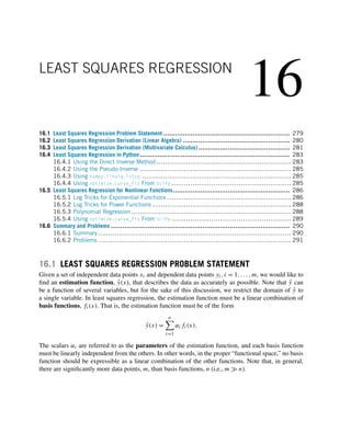 16
LEAST SQUARES REGRESSION
16.1 Least Squares Regression Problem Statement ................................................................. 279
16.2 Least Squares Regression Derivation (Linear Algebra) ....................................................... 280
16.3 Least Squares Regression Derivation (Multivariate Calculus) ............................................... 281
16.4 Least Squares Regression in Python ............................................................................. 283
16.4.1 Using the Direct Inverse Method ................................................................ 283
16.4.2 Using the Pseudo-Inverse ........................................................................ 285
16.4.3 Using numpy.linalg.lstsq ....................................................................... 285
16.4.4 Using optimize.curve_fit From SciPy ......................................................... 285
16.5 Least Squares Regression for Nonlinear Functions............................................................ 286
16.5.1 Log Tricks for Exponential Functions ........................................................... 286
16.5.2 Log Tricks for Power Functions .................................................................. 288
16.5.3 Polynomial Regression ............................................................................ 288
16.5.4 Using optimize.curve_fit From SciPy ......................................................... 289
16.6 Summary and Problems ............................................................................................ 290
16.6.1 Summary............................................................................................ 290
16.6.2 Problems ............................................................................................ 291
16.1 LEAST SQUARES REGRESSION PROBLEM STATEMENT
Given a set of independent data points xi and dependent data points yi,i = 1,...,m, we would like to
find an estimation function, ŷ(x), that describes the data as accurately as possible. Note that ŷ can
be a function of several variables, but for the sake of this discussion, we restrict the domain of ŷ to
a single variable. In least squares regression, the estimation function must be a linear combination of
basis functions, fi(x). That is, the estimation function must be of the form
ŷ(x) =
n

i=1
αifi(x).
The scalars αi are referred to as the parameters of the estimation function, and each basis function
must be linearly independent from the others. In other words, in the proper “functional space,” no basis
function should be expressible as a linear combination of the other functions. Note that, in general,
there are significantly more data points, m, than basis functions, n (i.e., m  n).
 