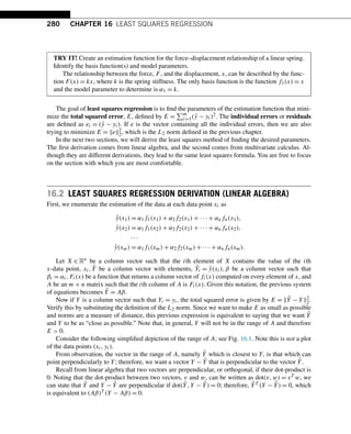 280 CHAPTER 16 LEAST SQUARES REGRESSION
TRY IT! Create an estimation function for the force–displacement relationship of a linear spring.
Identify the basis function(s) and model parameters.
The relationship between the force, F, and the displacement, x, can be described by the func-
tion F(x) = kx, where k is the spring stiffness. The only basis function is the function f1(x) = x
and the model parameter to determine is α1 = k.
The goal of least squares regression is to find the parameters of the estimation function that mini-
mize the total squared error, E, defined by E =
m
i=1(ŷ − yi)2. The individual errors or residuals
are defined as ei = (ŷ − yi). If e is the vector containing all the individual errors, then we are also
trying to minimize E = e2
2, which is the L2 norm defined in the previous chapter.
In the next two sections, we will derive the least squares method of finding the desired parameters.
The first derivation comes from linear algebra, and the second comes from multivariate calculus. Al-
though they are different derivations, they lead to the same least squares formula. You are free to focus
on the section with which you are most comfortable.
16.2 LEAST SQUARES REGRESSION DERIVATION (LINEAR ALGEBRA)
First, we enumerate the estimation of the data at each data point xi as
ŷ(x1) = α1f1(x1) + α2f2(x1) + ··· + αnfn(x1),
ŷ(x2) = α1f1(x2) + α2f2(x2) + ··· + αnfn(x2),
···
ŷ(xm) = α1f1(xm) + α2f2(xm) + ··· + αnfn(xm).
Let X ∈ Rn be a column vector such that the ith element of X contains the value of the ith
x-data point, xi,Ŷ be a column vector with elements, Ŷi = ŷ(xi),β be a column vector such that
βi = αi,Fi(x) be a function that returns a column vector of fi(x) computed on every element of x, and
A be an m × n matrix such that the ith column of A is Fi(x). Given this notation, the previous system
of equations becomes Ŷ = Aβ.
Now if Y is a column vector such that Yi = yi, the total squared error is given by E = Ŷ − Y2
2.
Verify this by substituting the definition of the L2 norm. Since we want to make E as small as possible
and norms are a measure of distance, this previous expression is equivalent to saying that we want Ŷ
and Y to be as “close as possible.” Note that, in general, Y will not be in the range of A and therefore
E  0.
Consider the following simplified depiction of the range of A; see Fig. 16.1. Note this is not a plot
of the data points (xi,yi).
From observation, the vector in the range of A, namely Ŷ which is closest to Y, is that which can
point perpendicularly to Y; therefore, we want a vector Y − Ŷ that is perpendicular to the vector Ŷ.
Recall from linear algebra that two vectors are perpendicular, or orthogonal, if their dot-product is
0. Noting that the dot-product between two vectors, v and w, can be written as dot(v,w) = vT w, we
can state that Ŷ and Y − Ŷ are perpendicular if dot(Ŷ,Y − Ŷ) = 0; therefore, ŶT (Y − Ŷ) = 0, which
is equivalent to (Aβ)T (Y − Aβ) = 0.
 