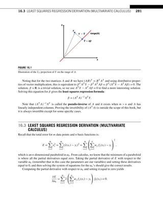 16.3 LEAST SQUARES REGRESSION DERIVATION (MULTIVARIATE CALCULUS) 281
FIGURE 16.1
Illustration of the L2 projection of Y on the range of A.
Noting that for the two matrices A and B we have (AB)T = BT AT and using distributive proper-
ties of vector multiplication, this is equivalent to βT AT Y − βT AT Aβ = βT (AT Y − AT Aβ) = 0. The
solution, β = 0, is a trivial solution, so we use AT Y − AT Aβ = 0 to find a more interesting solution.
Solving this equation for β gives the least squares regression formula:
β = (AT
A)−1
AT
Y.
Note that (AT A)−1AT is called the pseudo-inverse of A and it exists when m  n and A has
linearly independent columns. Proving the invertibility of (AT A) is outside the scope of this book, but
it is always invertible except for some specific cases.
16.3 LEAST SQUARES REGRESSION DERIVATION (MULTIVARIATE
CALCULUS)
Recall that the total error for m data points and n basis functions is:
E =
m

i=1
e2
i =
m

i=1
(ŷ(xi) − yi)2
=
m

i=1
⎛
⎝
n

j=1
αj fj (xi) − yi
⎞
⎠
2
,
which is an n-dimensional paraboloid in αk. From calculus, we know that the minimum of a paraboloid
is where all the partial derivatives equal zero. Taking the partial derivative of E with respect to the
variable αk (remember that in this case the parameters are our variables) and setting these derivatives
equal to 0, and then solving the system of equations for the αk’s should give the correct results.
Computing the partial derivative with respect to αk and setting it equal to zero yields
∂E
∂αk
=
m

i=1
2
⎛
⎝
n

j=1
αj fj (xi) − yi
⎞
⎠fk(xi) = 0.
 