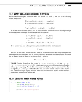 16.4 LEAST SQUARES REGRESSION IN PYTHON 283
16.4 LEAST SQUARES REGRESSION IN PYTHON
Recall that enumerating the estimation of the data at each data point, xi, will give us the following
system of equations:
ŷ(x1) = α1f1(x1) + α2f2(x1) + ··· + αnfn(x1),
ŷ(x2) = α1f1(x2) + α2f2(x2) + ··· + αnfn(x2),
···
ŷ(xm) = α1f1(xm) + α2f2(xm) + ··· + αnfn(xm).
If the data were absolutely perfect (i.e., no noise), then the estimation function would go through
all the data points, resulting in the following system of equations:
y1 = α1f1(x1) + α2f2(x1) + ··· + αnfn(x1),
y2 = α1f1(x2) + α2f2(x2) + ··· + αnfn(x2),
···
ym = α1f1(xm) + α2f2(xm) + ··· + αnfn(xm).
If we were to take A as defined previously, this would result in the matrix equation
Y = Aβ.
Because the data is not perfect, there will not be an estimation function that can go through all the
data points, and this system will have no solution. Therefore, we need to use the least square regression
that we derived in the previous two sections to obtain a solution:
β = (AT
A)−1
AT
Y.
TRY IT! Consider the artificial data created by x = np.linspace(0, 1, 101) and y = 1 + x
+ x * np.random.random(len(x)). Do a least squares regression with an estimation function
defined by ŷ = α1x + α2. Plot the data points along with the least squares regression. Note that
we expect α1 = 1.5 and α2 = 1.0 based on this data. Due to the random noise we added into the
data, your results maybe slightly different. In the next few subsections, we will see how we solve
this problem using different approaches.
16.4.1 USING THE DIRECT INVERSE METHOD
In [1]: import numpy as np
from scipy import optimize
import matplotlib.pyplot as plt
plt.style.use(seaborn-poster)
 
