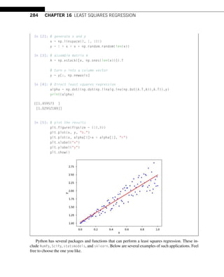284 CHAPTER 16 LEAST SQUARES REGRESSION
In [2]: # generate x and y
x = np.linspace(0, 1, 101)
y = 1 + x + x * np.random.random(len(x))
In [3]: # assemble matrix A
A = np.vstack([x, np.ones(len(x))]).T
# turn y into a column vector
y = y[:, np.newaxis]
In [4]: # Direct least squares regression
alpha = np.dot((np.dot(np.linalg.inv(np.dot(A.T,A)),A.T)),y)
print(alpha)
[[1.459573 ]
[1.02952189]]
In [5]: # plot the results
plt.figure(figsize = (10,8))
plt.plot(x, y, b.)
plt.plot(x, alpha[0]*x + alpha[1], r)
plt.xlabel(x)
plt.ylabel(y)
plt.show()
Python has several packages and functions that can perform a least squares regression. These in-
clude NumPy, SciPy, statsmodels, and sklearn. Below are several examples of such applications. Feel
free to choose the one you like.
 