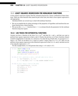 286 CHAPTER 16 LEAST SQUARES REGRESSION
16.5 LEAST SQUARES REGRESSION FOR NONLINEAR FUNCTIONS
A least squares regression requires that the estimation function be a linear combination of basis func-
tions. There are some functions that cannot be put in this form, but where a least squares regression is
still appropriate.
Introduced below are several ways to deal with nonlinear functions.
• We can accomplish this by taking advantage of the properties of logarithms and transform the non-
linear function into a linear function.
• We can use the curve_fit function from SciPy to estimate directly the parameters for the nonlinear
function using least square.
16.5.1 LOG TRICKS FOR EXPONENTIAL FUNCTIONS
Assume you have a function in the form ŷ(x) = αeβx and data for x and y, and that you want to
perform least squares regression to find α and β. Clearly, the previous set of basis functions (linear)
would be inappropriate to describe ŷ(x); however, if we take the log of both sides, we get log(ŷ(x)) =
log(α) + βx. Now, we see that if ỹ(x) = log(ŷ(x)) and α̃ = log(α), then ỹ(x) = α̃ + βx. Thus, we can
perform a least squares regression on the linearized expression to find ỹ(x),α̃, and β, and then recover
α by using the expression α = eα̃.
For the example below, we will generate data using α = 0.1 and β = 0.3.
In [1]: import numpy as np
from scipy import optimize
import matplotlib.pyplot as plt
plt.style.use(seaborn-poster)
In [2]: # let’s generate x and y, and add some noise into y
x = np.linspace(0, 10, 101)
y = 0.1*np.exp(0.3*x) + 0.1*np.random.random(len(x))
In [3]: # Let’s have a look of the data
plt.figure(figsize = (10,8))
plt.plot(x, y, b.)
plt.xlabel(x)
plt.ylabel(y)
plt.show()
 