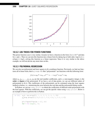 288 CHAPTER 16 LEAST SQUARES REGRESSION
16.5.2 LOG TRICKS FOR POWER FUNCTIONS
The power function case is very similar. Assume we have a function in the form ŷ(x) = bxm and data
for x and y. Then we can turn this function into a linear form by taking log to both sides: log(ŷ(x)) =
mlog(x) + logb, solving this function as a linear regression. Since it is very similar to the above
example, we will not devote any more time on this.
16.5.3 POLYNOMIAL REGRESSION
We can also use polynomial and least squares to fit a nonlinear function. Previously, we had our func-
tions all in linear form, that is, y = ax + b. But “polynomials” are functions with the following form:
f (x) = anxn
+ an−1xn−1
+ ··· + a2x2
+ a1x1
+ a0
where an,an−1,...,a2,a1,a0 are the real number coefficients, and n, a non-negative integer, is the
order or degree of the polynomial. If we have a set of data points, we can use different orders of
polynomials to fit it. The coefficients of the polynomials can be estimated using the least squares
method as before, i.e., minimizing the error between the real data and the polynomial fitting results.
In Python, we can use numpy.polyfit to obtain the coefficients of different order polynomials with
the least squares. With the coefficients, we can get the specific values using numpy.polyval. Below is
an example of how to perform this in Python.
In [6]: x_d = np.array([0, 1, 2, 3, 4, 5, 6, 7, 8])
y_d=np.array([0,0.8,0.9,0.1,-0.6,-0.8,-1,-0.9,-0.4])
plt.figure(figsize = (12, 8))
for i in range(1, 7):
 