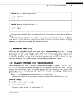 1.3 MANAGING PACKAGES 15
TRY IT! Find out the data type for 3.14.
In [20]: type(3.14)
Out[20]: float
TRY IT! Find out the data type for 2 + 5j.
In [21]: type(2 + 5j)
Out[21]: complex
Of course, there are other data types, such as boolean, string, and so on; these are introduced in
Chapter 2.
This section demonstrated how to use Python as a calculator by running commands in the IPython
shell. Before we move on to more complex coding, let us go ahead to learn more about the managing
packages, i.e., how to install, upgrade, and remove the packages.
1.3 MANAGING PACKAGES
One feature that makes Python really great is the various packages/modules developed by the user
community. Most of the time, when you want to apply some functions or algorithms, often you will
find multiple packages already available. All you need to do is to install the packages and use them
in your code. Managing packages is one of the most important skills you need to learn to take fully
advantage of Python. This section will show you how to manage packages in Python.
1.3.1 MANAGING PACKAGES USING PACKAGE MANAGERS
At the beginning of this book, we installed some packages using pip by typing pip install pack-
age_name. This is currently the most common and easy way to install Python packages. Pip is a package
manager that automates the process of installing, updating, and removing the packages. It can install
packages published on Python Package Index (PyPI).5 If you install Miniconda, pip will be available
for you to use as well.
Use pip help to get help for different commands, as shown in Fig. 1.12.
The most used commands usually include: installing, upgrading, and uninstalling a package.
Install a Package
To install the latest version of a package:
pip install package_name
To install a specific version, e.g., install version 1.5:
5 https://pypi.org/.
 