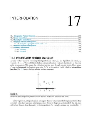 17
INTERPOLATION
17.1 Interpolation Problem Statement ................................................................................. 295
17.2 Linear Interpolation ................................................................................................. 296
17.3 Cubic Spline Interpolation ......................................................................................... 297
17.4 Lagrange Polynomial Interpolation............................................................................... 301
17.4.1 Using the Lagrange Function From SciPy ...................................................... 304
17.5 Newton’s Polynomial Interpolation ............................................................................... 305
17.6 Summary and Problems ............................................................................................ 308
17.6.1 Summary............................................................................................ 308
17.6.2 Problems ............................................................................................ 309
17.1 INTERPOLATION PROBLEM STATEMENT
Assume we have a dataset consisting of independent data values, xi, and dependent data values, yi,
where i = 1,...,n. We would like to find an estimation function ŷ(x) such that ŷ(xi) = yi for every
point in our dataset. This means the estimation function goes through our data points. Given a new
x∗, we can interpolate its function value using ŷ(x∗). In this context, ŷ(x) is called an interpolation
function. Fig. 17.1 shows the interpolation problem statement.
FIGURE 17.1
Illustration of the interpolation problem: estimate the value of a function in-between data points.
Unlike regression, interpolation does not require the user to have an underlying model for the data,
especially when there are many reliable data points. However, the processes that underly the data must
still inform the user about the quality of the interpolation. For example, our data may consist of (x,y)
 