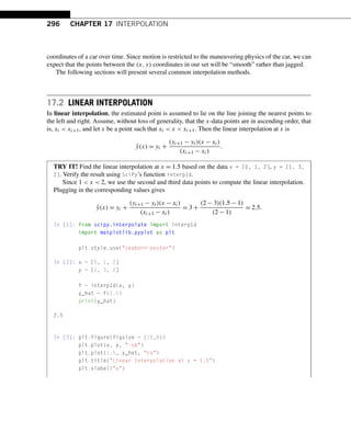 296 CHAPTER 17 INTERPOLATION
coordinates of a car over time. Since motion is restricted to the maneuvering physics of the car, we can
expect that the points between the (x,y) coordinates in our set will be “smooth” rather than jagged.
The following sections will present several common interpolation methods.
17.2 LINEAR INTERPOLATION
In linear interpolation, the estimated point is assumed to lie on the line joining the nearest points to
the left and right. Assume, without loss of generality, that the x-data points are in ascending order, that
is, xi  xi+1, and let x be a point such that xi  x  xi+1. Then the linear interpolation at x is
ŷ(x) = yi +
(yi+1 − yi)(x − xi)
(xi+1 − xi)
.
TRY IT! Find the linear interpolation at x = 1.5 based on the data x = [0, 1, 2], y = [1, 3,
2]. Verify the result using SciPy’s function interp1d.
Since 1  x  2, we use the second and third data points to compute the linear interpolation.
Plugging in the corresponding values gives
ŷ(x) = yi +
(yi+1 − yi)(x − xi)
(xi+1 − xi)
= 3 +
(2 − 3)(1.5 − 1)
(2 − 1)
= 2.5.
In [1]: from scipy.interpolate import interp1d
import matplotlib.pyplot as plt
plt.style.use(seaborn-poster)
In [2]: x = [0, 1, 2]
y = [1, 3, 2]
f = interp1d(x, y)
y_hat = f(1.5)
print(y_hat)
2.5
In [3]: plt.figure(figsize = (10,8))
plt.plot(x, y, -ob)
plt.plot(1.5, y_hat, ro)
plt.title(Linear Interpolation at x = 1.5)
plt.xlabel(x)
 