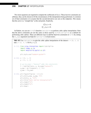 298 CHAPTER 17 INTERPOLATION
Two more equations are required to compute the coefficients of Si(x). These last two constraints are
arbitrary; they can be chosen to fit the circumstances of the interpolation being performed. A common
set of final constraints is to assume that the second derivatives are zero at the endpoints. This means
that the curve is a “straight line” at the end points. Explicitly,
S
1 (x1) = 0,
S
n−1(xn) = 0.
In Python, we can use SciPy’s function CubicSpline to perform cubic spline interpolation. Note
that the above constraints are not the same as those used by SciPy’s CubicSpline as a default for
performing cubic splines. There are different ways to add the final two constraints in SciPy by setting
the bc_type argument (see help for CubicSpline to learn more).
TRY IT! Use CubicSpline to plot the cubic spline interpolation of the dataset x = [0, 1, 2]
and y = [1, 3, 2] for 0 ≤ x ≤ 2.
In [1]: from scipy.interpolate import CubicSpline
import numpy as np
import matplotlib.pyplot as plt
plt.style.use(seaborn-poster)
In [2]: x = [0, 1, 2]
y = [1, 3, 2]
# use bc_type = natural adds the constraints
f = CubicSpline(x, y, bc_type=natural)
x_new = np.linspace(0, 2, 100)
y_new = f(x_new)
In [3]: plt.figure(figsize = (10,8))
plt.plot(x_new, y_new, b)
plt.plot(x, y, ro)
plt.title(Cubic Spline Interpolation)
plt.xlabel(x)
plt.ylabel(y)
plt.show()
 