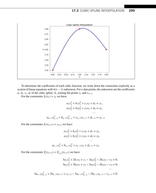 17.3 CUBIC SPLINE INTERPOLATION 299
To determine the coefficients of each cubic function, we write down the constraints explicitly as a
system of linear equations with 4(n − 1) unknowns. For n data points, the unknowns are the coefficients
ai,bi,ci,di of the cubic spline, Si, joining the points xi and xi+1.
For the constraints Si(xi) = yi we have:
a1x3
1 + b1x2
1 + c1x1 + d1 = y1,
a2x3
2 + b2x2
2 + c2x2 + d2 = y2,
···
an−1x3
n−1 + bn−1x2
n−1 + cn−1xn−1 + dn−1 = yn−1.
For the constraints Si(xi+1) = yi+1 we have:
a1x3
2 + b1x2
2 + c1x2 + d1 = y2,
a2x3
3 + b2x2
3 + c2x3 + d2 = y3,
···
an−1x3
n + bn−1x2
n + cn−1xn + dn−1 = yn.
For the constraints S
i(xi+1) = S
i+1(xi+1) we have:
3a1x2
2 + 2b1x2 + c1 − 3a2x2
2 − 2b2x2 − c2 = 0,
3a2x2
3 + 2b2x3 + c2 − 3a3x2
3 − 2b3x3 − c3 = 0,
···
3an−2x2
n−1 + 2bn−2xn−1 + cn−2 − 3an−1x2
n−1 − 2bn−1xn−1 − cn−1 = 0.
 