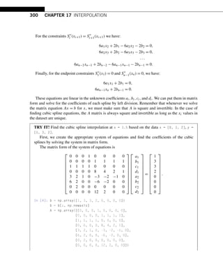 300 CHAPTER 17 INTERPOLATION
For the constraints S
i (xi+1) = S
i+1(xi+1) we have:
6a1x2 + 2b1 − 6a2x2 − 2b2 = 0,
6a2x3 + 2b2 − 6a3x3 − 2b3 = 0,
...
6an−2xn−1 + 2bn−2 − 6an−1xn−1 − 2bn−1 = 0.
Finally, for the endpoint constraints S
1 (x1) = 0 and S
n−1(xn) = 0, we have:
6a1x1 + 2b1 = 0,
6an−1xn + 2bn−1 = 0.
These equations are linear in the unknown coefficients ai,bi,ci, and di. We can put them in matrix
form and solve for the coefficients of each spline by left division. Remember that whenever we solve
the matrix equation Ax = b for x, we must make sure that A is square and invertible. In the case of
finding cubic spline equations, the A matrix is always square and invertible as long as the xi values in
the dataset are unique.
TRY IT! Find the cubic spline interpolation at x = 1.5 based on the data x = [0, 1, 2], y =
[1, 3, 2].
First, we create the appropriate system of equations and find the coefficients of the cubic
splines by solving the system in matrix form.
The matrix form of the system of equations is
⎡
⎢
⎢
⎢
⎢
⎢
⎢
⎢
⎢
⎢
⎢
⎣
0 0 0 1 0 0 0 0
0 0 0 0 1 1 1 1
1 1 1 1 0 0 0 0
0 0 0 0 8 4 2 1
3 2 1 0 −3 −2 −1 0
6 2 0 0 −6 −2 0 0
0 2 0 0 0 0 0 0
0 0 0 0 12 2 0 0
⎤
⎥
⎥
⎥
⎥
⎥
⎥
⎥
⎥
⎥
⎥
⎦
⎡
⎢
⎢
⎢
⎢
⎢
⎢
⎢
⎢
⎢
⎢
⎣
a1
b1
c1
d1
a2
b2
c2
d2
⎤
⎥
⎥
⎥
⎥
⎥
⎥
⎥
⎥
⎥
⎥
⎦
=
⎡
⎢
⎢
⎢
⎢
⎢
⎢
⎢
⎢
⎢
⎢
⎣
1
3
3
2
0
0
0
0
⎤
⎥
⎥
⎥
⎥
⎥
⎥
⎥
⎥
⎥
⎥
⎦
.
In [4]: b = np.array([1, 3, 3, 2, 0, 0, 0, 0])
b = b[:, np.newaxis]
A = np.array([[0, 0, 0, 1, 0, 0, 0, 0],
[0, 0, 0, 0, 1, 1, 1, 1],
[1, 1, 1, 1, 0, 0, 0, 0],
[0, 0, 0, 0, 8, 4, 2, 1],
[3, 2, 1, 0, -3, -2, -1, 0],
[6, 2, 0, 0, -6, -2, 0, 0],
[0, 2, 0, 0, 0, 0, 0, 0],
[0, 0, 0, 0, 12, 2, 0, 0]])
 