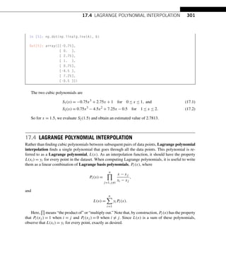 17.4 LAGRANGE POLYNOMIAL INTERPOLATION 301
In [5]: np.dot(np.linalg.inv(A), b)
Out[5]: array([[-0.75],
[ 0. ],
[ 2.75],
[ 1. ],
[ 0.75],
[-4.5 ],
[ 7.25],
[-0.5 ]])
The two cubic polynomials are
S1(x) = −0.75x3
+ 2.75x + 1 for 0 ≤ x ≤ 1, and (17.1)
S2(x) = 0.75x3
− 4.5x2
+ 7.25x − 0.5 for 1 ≤ x ≤ 2. (17.2)
So for x = 1.5, we evaluate S2(1.5) and obtain an estimated value of 2.7813.
17.4 LAGRANGE POLYNOMIAL INTERPOLATION
Rather than finding cubic polynomials between subsequent pairs of data points, Lagrange polynomial
interpolation finds a single polynomial that goes through all the data points. This polynomial is re-
ferred to as a Lagrange polynomial, L(x). As an interpolation function, it should have the property
L(xi) = yi for every point in the dataset. When computing Lagrange polynomials, it is useful to write
them as a linear combination of Lagrange basis polynomials, Pi(x), where
Pi(x) =
n

j=1,j=i
x − xj
xi − xj
,
and
L(x) =
n
i=1
yiPi(x).
Here, means “the product of” or “multiply out.” Note that, by construction, Pi(x) has the property
that Pi(xj ) = 1 when i = j and Pi(xj ) = 0 when i = j. Since L(x) is a sum of these polynomials,
observe that L(xi) = yi for every point, exactly as desired.
 