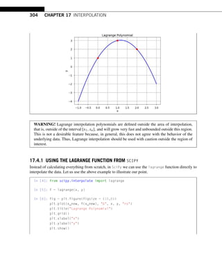 304 CHAPTER 17 INTERPOLATION
WARNING! Lagrange interpolation polynomials are defined outside the area of interpolation,
that is, outside of the interval [x1,xn], and will grow very fast and unbounded outside this region.
This is not a desirable feature because, in general, this does not agree with the behavior of the
underlying data. Thus, Lagrange interpolation should be used with caution outside the region of
interest.
17.4.1 USING THE LAGRANGE FUNCTION FROM SCIPY
Instead of calculating everything from scratch, in SciPy we can use the lagrange function directly to
interpolate the data. Let us use the above example to illustrate our point.
In [4]: from scipy.interpolate import lagrange
In [5]: f = lagrange(x, y)
In [6]: fig = plt.figure(figsize = (10,8))
plt.plot(x_new, f(x_new), b, x, y, ro)
plt.title(Lagrange Polynomial)
plt.grid()
plt.xlabel(x)
plt.ylabel(y)
plt.show()
 