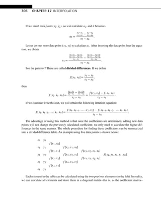 306 CHAPTER 17 INTERPOLATION
If we insert data point (x2,y2), we can calculate a2, and it becomes
a2 =
y2−y1
x2−x1
− y1−y0
x1−x0
x2 − x0
.
Let us do one more data point (x3,y3) to calculate a3. After inserting the data point into the equa-
tion, we obtain
a3 =
y3−y2
x3−x2
−
y2−y1
x2−x1
x3−x1
−
y2−y1
x2−x1
−
y1−y0
x1−x0
x2−x0
x3 − x0
.
See the patterns? These are called divided differences. If we define
f [x1,x0] =
y1 − y0
x1 − x0
,
then
f [x2,x1,x0] =
y2−y1
x2−x1
− y1−y0
x1−x0
x2 − x0
=
f [x2,x1] − f [x1,x0]
x2 − x1
.
If we continue write this out, we will obtain the following iteration equation:
f [xk,xk−1,...,x1,x0] =
f [xk,xk−1,...,x2,x2] − f [xk−1,xk−2,...,x1,x0]
xk − x0
.
The advantage of using this method is that once the coefficients are determined, adding new data
points will not change the previously calculated coefficient; we only need to calculate the higher dif-
ferences in the same manner. The whole procedure for finding these coefficients can be summarized
into a divided difference table. An example using five data points is shown below:
x0 y0
f [x1,x0]
x1 y1 f [x2,x1,x0]
f [x2,x1] f [x3,x2,x1,x0]
x2 y2 f [x3,x2,x1] f [x4,x3,x2,x1,x0]
f [x3,x2] f [x4,x3,x2,x1]
x3 y3 f [x4,x3,x2]
f [x4,x3]
x4 y4
Each element in the table can be calculated using the two previous elements (to the left). In reality,
we can calculate all elements and store them in a diagonal matrix–that is, as the coefficient matrix–
 