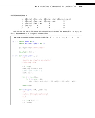 17.5 NEWTON’S POLYNOMIAL INTERPOLATION 307
which can be written as
y0 f [x1,x0] f [x2,x1,x0] f [x3,x2,x1,x0] f [x4,x3,x2,x1,x0]
y1 f [x2,x1] f [x3,x2,x1] f [x4,x3,x2,x1] 0
y2 f [x3,x2] f [x4,x3,x2] 0 0
y3 f [x4,x3] 0 0 0
y4 0 0 0 0
Note that the first row in the matrix is actually all the coefficients that we need, i.e., a0,a1,a2,a3,
and a4. Shown below is an example of how to do this.
TRY IT! Calculate the divided difference table for x = [-5, -1, 0, 2], y = [-2, 6, 1, 3].
In [1]: import numpy as np
import matplotlib.pyplot as plt
plt.style.use(seaborn-poster)
%matplotlib inline
In [2]: def divided_diff(x, y):

function to calculate the divided
difference table

n = len(y)
coef = np.zeros([n, n])
# the first column is y
coef[:,0] = y
for j in range(1,n):
for i in range(n-j):
coef[i][j] = (coef[i+1][j-1]-coef[i][j-1])/(x[i+j]-x[i])
return coef
def newton_poly(coef, x_data, x):

evaluate the Newton polynomial
at x

n = len(x_data) - 1
p = coef[n]
 