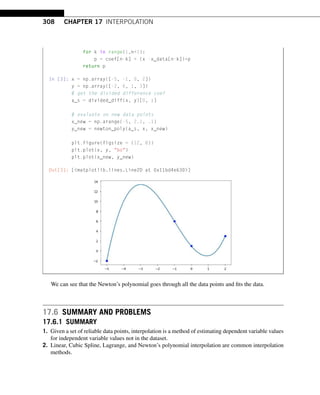 308 CHAPTER 17 INTERPOLATION
for k in range(1,n+1):
p = coef[n-k] + (x -x_data[n-k])*p
return p
In [3]: x = np.array([-5, -1, 0, 2])
y = np.array([-2, 6, 1, 3])
# get the divided difference coef
a_s = divided_diff(x, y)[0, :]
# evaluate on new data points
x_new = np.arange(-5, 2.1, .1)
y_new = newton_poly(a_s, x, x_new)
plt.figure(figsize = (12, 8))
plt.plot(x, y, bo)
plt.plot(x_new, y_new)
Out[3]: [matplotlib.lines.Line2D at 0x11bd4e630]
We can see that the Newton’s polynomial goes through all the data points and fits the data.
17.6 SUMMARY AND PROBLEMS
17.6.1 SUMMARY
1. Given a set of reliable data points, interpolation is a method of estimating dependent variable values
for independent variable values not in the dataset.
2. Linear, Cubic Spline, Lagrange, and Newton’s polynomial interpolation are common interpolation
methods.
 