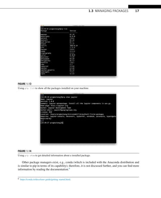 1.3 MANAGING PACKAGES 17
FIGURE 1.13
Using pip list to show all the packages installed on your machine.
FIGURE 1.14
Using pip show to get detailed information about a installed package.
Other package managers exist, e.g., conda (which is included with the Anaconda distribution and
is similar to pip in terms of its capability); therefore, it is not discussed further, and you can find more
information by reading the documentation.6
6 https://conda.io/docs/user-guide/getting-started.html.
 