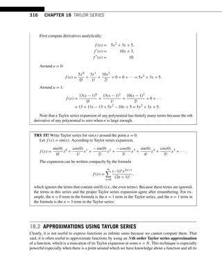 316 CHAPTER 18 TAYLOR SERIES
First compute derivatives analytically:
f (x) = 5x2
+ 3x + 5,
f 
(x) = 10x + 3,
f 
(x) = 10.
Around a = 0:
f (x) =
5x0
0!
+
3x1
1!
+
10x2
2!
+ 0 + 0 + ··· = 5x2
+ 3x + 5.
Around a = 1:
f (x) =
13(x − 1)0
0!
+
13(x − 1)1
1!
+
10(x − 1)2
2!
+ 0 + ···
= 13 + 13x − 13 + 5x2
− 10x + 5 = 5x2
+ 3x + 5.
Note that a Taylor series expansion of any polynomial has finitely many terms because the nth
derivative of any polynomial is zero when n is large enough.
TRY IT! Write Taylor series for sin(x) around the point a = 0.
Let f (x) = sin(x). According to Taylor series expansion,
f (x) =
sin(0)
0!
x0
+
cos(0)
1!
x1
+
−sin(0)
2!
x2
+
−cos(0)
3!
x3
+
sin(0)
4!
x4
+
cos(0)
5!
x5
+ ··· .
The expansion can be written compactly by the formula
f (x) =
∞

n=0
(−1)nx2n+1
(2n + 1)!
,
which ignores the terms that contain sin(0) (i.e., the even terms). Because these terms are ignored,
the terms in this series and the proper Taylor series expansion agree after renumbering. For ex-
ample, the n = 0 term in the formula is the n = 1 term in the Taylor series, and the n = 1 term in
the formula is the n = 3 term in the Taylor series.
18.2 APPROXIMATIONS USING TAYLOR SERIES
Clearly, it is not useful to express functions as infinite sums because we cannot compute them. That
said, it is often useful to approximate functions by using an Nth order Taylor series approximation
of a function, which is a truncation of its Taylor expansion at some n = N. This technique is especially
powerful especially when there is a point around which we have knowledge about a function and all its
 