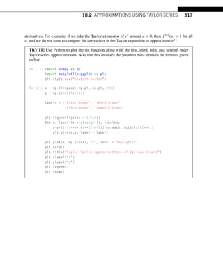 18.2 APPROXIMATIONS USING TAYLOR SERIES 317
derivatives. For example, if we take the Taylor expansion of ex around a = 0, then f (n)(a) = 1 for all
n, and we do not have to compute the derivatives in the Taylor expansion to approximate ex!
TRY IT! Use Python to plot the sin function along with the first, third, fifth, and seventh order
Taylor series approximations. Note that this involves the zeroth to third terms in the formula given
earlier.
In [1]: import numpy as np
import matplotlib.pyplot as plt
plt.style.use(seaborn-poster)
In [2]: x = np.linspace(-np.pi, np.pi, 200)
y = np.zeros(len(x))
labels = [First Order, Third Order,
Fifth Order, Seventh Order]
plt.figure(figsize = (10,8))
for n, label in zip(range(4), labels):
y=y+((-1)**n*(x)**(2*n+1))/np.math.factorial(2*n+1)
plt.plot(x,y, label = label)
plt.plot(x, np.sin(x), k, label = Analytic)
plt.grid()
plt.title(Taylor Series Approximations of Various Orders)
plt.xlabel(x)
plt.ylabel(y)
plt.legend()
plt.show()
 