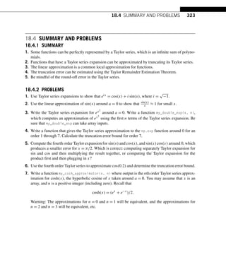 18.4 SUMMARY AND PROBLEMS 323
18.4 SUMMARY AND PROBLEMS
18.4.1 SUMMARY
1. Some functions can be perfectly represented by a Taylor series, which is an infinite sum of polyno-
mials.
2. Functions that have a Taylor series expansion can be approximated by truncating its Taylor series.
3. The linear approximation is a common local approximation for functions.
4. The truncation error can be estimated using the Taylor Remainder Estimation Theorem.
5. Be mindful of the round-off error in the Taylor series.
18.4.2 PROBLEMS
1. Use Taylor series expansions to show that eix = cos(x) + i sin(x), where i =
√
−1.
2. Use the linear approximation of sin(x) around a = 0 to show that sin(x)
x ≈ 1 for small x.
3. Write the Taylor series expansion for ex2
around a = 0. Write a function my_double_exp(x, n),
which computes an approximation of ex2
using the first n terms of the Taylor series expansion. Be
sure that my_double_exp can take array inputs.
4. Write a function that gives the Taylor series approximation to the np.exp function around 0 for an
order 1 through 7. Calculate the truncation error bound for order 7.
5. Compute the fourth order Taylor expansion for sin(x) and cos(x), and sin(x)cos(x) around 0, which
produces a smaller error for x = π/2. Which is correct: computing separately Taylor expansion for
sin and cos and then multiplying the result together, or computing the Taylor expansion for the
product first and then plugging in x?
6. Use the fourth order Taylor series to approximate cos(0.2) and determine the truncation error bound.
7. Write a function my_cosh_approximator(x, n) where output is the nth order Taylor series approx-
imation for cosh(x), the hyperbolic cosine of x taken around a = 0. You may assume that x is an
array, and n is a positive integer (including zero). Recall that
cosh(x) = (ex
+ e−x
)/2.
Warning: The approximations for n = 0 and n = 1 will be equivalent, and the approximations for
n = 2 and n = 3 will be equivalent, etc.
 