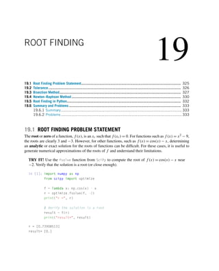 19
ROOT FINDING
19.1 Root Finding Problem Statement.................................................................................. 325
19.2 Tolerance ............................................................................................................. 326
19.3 Bisection Method.................................................................................................... 327
19.4 Newton–Raphson Method .......................................................................................... 330
19.5 Root Finding in Python.............................................................................................. 332
19.6 Summary and Problems ............................................................................................ 333
19.6.1 Summary............................................................................................ 333
19.6.2 Problems ............................................................................................ 333
19.1 ROOT FINDING PROBLEM STATEMENT
The root or zero of a function, f (x), is an xr such that f (xr) = 0. For functions such as f (x) = x2 − 9,
the roots are clearly 3 and −3. However, for other functions, such as f (x) = cos(x) − x, determining
an analytic or exact solution for the roots of functions can be difficult. For these cases, it is useful to
generate numerical approximations of the roots of f and understand their limitations.
TRY IT! Use the fsolve function from SciPy to compute the root of f (x) = cos(x) − x near
−2. Verify that the solution is a root (or close enough).
In [1]: import numpy as np
from scipy import optimize
f = lambda x: np.cos(x) - x
r = optimize.fsolve(f, -2)
print(r =, r)
# Verify the solution is a root
result = f(r)
print(result=, result)
r = [0.73908513]
result= [0.]
 