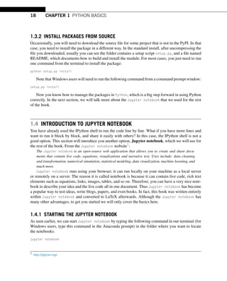 18 CHAPTER 1 PYTHON BASICS
1.3.2 INSTALL PACKAGES FROM SOURCE
Occasionally, you will need to download the source file for some project that is not in the PyPI. In that
case, you need to install the package in a different way. In the standard install, after uncompressing the
file you downloaded, usually you can see the folder contains a setup script setup.py, and a file named
README, which documents how to build and install the module. For most cases, you just need to run
one command from the terminal to install the package:
python setup.py install
Note that Windows users will need to run the following command from a command prompt window:
setup.py install
Now you know how to manage the packages in Python, which is a big step forward in using Python
correctly. In the next section, we will talk more about the Jupyter notebook that we used for the rest
of the book.
1.4 INTRODUCTION TO JUPYTER NOTEBOOK
You have already used the IPython shell to run the code line by line. What if you have more lines and
want to run it block by block, and share it easily with others? In this case, the IPython shell is not a
good option. This section will introduce you another option, Jupyter notebook, which we will use for
the rest of the book. From the Jupyter notebook website7:
The Jupyter notebook is an open-source web application that allows you to create and share docu-
ments that contain live code, equations, visualizations and narrative text. Uses include: data cleaning
and transformation, numerical simulation, statistical modeling, data visualization, machine learning, and
much more.
Jupyter notebook runs using your browser; it can run locally on your machine as a local server
or remotely on a server. The reason it is called notebook is because it can contain live code, rich text
elements such as equations, links, images, tables, and so on. Therefore, you can have a very nice note-
book to describe your idea and the live code all in one document. Thus Jupyter notebook has become
a popular way to test ideas, write blogs, papers, and even books. In fact, this book was written entirely
within Jupyter notebook and converted to LaTeX afterwards. Although the Jupyter notebook has
many other advantages, to get you started we will only cover the basics here.
1.4.1 STARTING THE JUPYTER NOTEBOOK
As seen earlier, we can start Jupyter notebook by typing the following command in our terminal (for
Windows users, type this command in the Anaconda prompt) in the folder where you want to locate
the notebooks:
jupyter notebook
7 http://jupyter.org/.
 