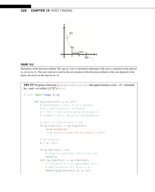 328 CHAPTER 19 ROOT FINDING
FIGURE 19.2
Illustration of the bisection method. The sign of f (m) is checked to determine if the root is contained in the interval
(a,m) or (m,b). This new interval is used in the next iteration of the bisection method; in the case depicted in the
figure, the root is in the interval (m,b).
TRY IT! Program a function my_bisection(f,a,b,tol) that approximates a root r of f, bounded
by a and b to within |f (a+b
2 )|  tol.
In [1]: import numpy as np
def my_bisection(f, a, b, tol):
# approximates a root, R, of f bounded
# by a and b to within tolerance
# | f(m) |  tol with m being the midpoint
# between a and b. Recursive implementation
# check if a and b bound a root
if np.sign(f(a)) == np.sign(f(b)):
raise Exception(
The scalars a and b do not bound a root)
# get midpoint
m = (a + b)/2
if np.abs(f(m))  tol:
# stopping condition, report m as root
return m
elif np.sign(f(a)) == np.sign(f(m)):
# case where m is an improvement on a.
# Make recursive call with a = m
return my_bisection(f, m, b, tol)
 