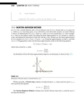330 CHAPTER 19 ROOT FINDING
14 # get midpoint
Exception: The scalars a and b do not bound a root
19.4 NEWTON–RAPHSON METHOD
Let f (x) be a smooth function, and xr be an unknown root of f (x). Assume that x0 is a guess for
xr. Unless x0 is a very lucky guess, f (x0) will not be a root. Given this scenario, we want to find an
x1 that is an improvement on x0 (i.e., closer to xr than x0). If we assume that x0 is “close enough”
to xr, then we can improve upon it by taking the linear approximation of f (x) around x0, which is
a line, and finding the intersection of this line with the x-axis. Written out, the linear approximation
of f (x) around x0 is f (x) ≈ f (x0) + f (x0)(x − x0). Using this approximation, we find x1 such that
f (x1) = 0. Plugging these values into the linear approximation results in the following equation:
0 = f (x0) + f 
(x0)(x1 − x0),
which when solved for x1 yields
x1 = x0 −
f (x0)
f (x0)
.
An illustration of how this linear approximation improves an initial guess is shown in Fig. 19.3.
FIGURE 19.3
Illustration of Newton step for a smooth function, g(x).
Written generally, a Newton step computes an improved guess, xi, using a previous guess, xi−1,
and is given by the equation
xi = xi−1 −
g(xi−1)
g(xi−1)
.
The Newton–Raphson Method of finding roots iterates Newton steps from x0 until the error is
less than the tolerance.
 
