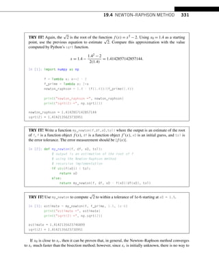 19.4 NEWTON–RAPHSON METHOD 331
TRY IT! Again, the
√
2 is the root of the function f (x) = x2 − 2. Using x0 = 1.4 as a starting
point, use the previous equation to estimate
√
2. Compare this approximation with the value
computed by Python’s sqrt function.
x = 1.4 −
1.42 − 2
2(1.4)
= 1.4142857142857144.
In [1]: import numpy as np
f = lambda x: x**2 - 2
f_prime = lambda x: 2*x
newton_raphson = 1.4 - (f(1.4))/(f_prime(1.4))
print(newton_raphson =, newton_raphson)
print(sqrt(2) =, np.sqrt(2))
newton_raphson = 1.4142857142857144
sqrt(2) = 1.4142135623730951
TRY IT! Write a function my_newton(f,df,x0,tol) where the output is an estimate of the root
of f, f is a function object f (x), df is a function object f (x), x0 is an initial guess, and tol is
the error tolerance. The error measurement should be |f (x)|.
In [2]: def my_newton(f, df, x0, tol):
# output is an estimation of the root of f
# using the Newton-Raphson method
# recursive implementation
if abs(f(x0))  tol:
return x0
else:
return my_newton(f, df, x0 - f(x0)/df(x0), tol)
TRY IT! Use my_newton to compute
√
2 to within a tolerance of 1e-6 starting at x0 = 1.5.
In [3]: estimate = my_newton(f, f_prime, 1.5, 1e-6)
print(estimate =, estimate)
print(sqrt(2) =, np.sqrt(2))
estimate = 1.4142135623746899
sqrt(2) = 1.4142135623730951
If x0 is close to xr, then it can be proven that, in general, the Newton–Raphson method converges
to xr much faster than the bisection method; however, since xr is initially unknown, there is no way to
 