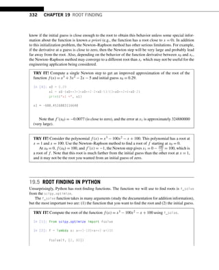 332 CHAPTER 19 ROOT FINDING
know if the initial guess is close enough to the root to obtain this behavior unless some special infor-
mation about the function is known a priori (e.g., the function has a root close to x = 0). In addition
to this initialization problem, the Newton–Raphson method has other serious limitations. For example,
if the derivative at a guess is close to zero, then the Newton step will be very large and probably lead
far away from the root. Also, depending on the behavior of the function derivative between x0 and xr,
the Newton–Raphson method may converge to a different root than xr which may not be useful for the
engineering application being considered.
TRY IT! Compute a single Newton step to get an improved approximation of the root of the
function f (x) = x3 + 3x2 − 2x − 5 and initial guess x0 = 0.29.
In [4]: x0 = 0.29
x1 = x0-(x0**3+3*x0**2-2*x0-5)/(3*x0**2+6*x0-2)
print(x1 =, x1)
x1 = -688.4516883116648
Note that f (x0) = −0.0077 (is close to zero), and the error at x1 is approximately 324880000
(very large).
TRY IT! Consider the polynomial f (x) = x3 − 100x2 − x + 100. This polynomial has a root at
x = 1 and x = 100. Use the Newton–Raphson method to find a root of f starting at x0 = 0.
At x0 = 0,f (x0) = 100, and f (x) = −1, the Newton step gives x1 = 0 − 100
−1 = 100, which is
a root of f . Note that this root is much farther from the initial guess than the other root at x = 1,
and it may not be the root you wanted from an initial guess of zero.
19.5 ROOT FINDING IN PYTHON
Unsurprisingly, Python has root-finding functions. The function we will use to find roots is f_solve
from the scipy.optimize.
The f_solve function takes in many arguments (study the documentation for addition information),
but the most important two are: (1) the function that you want to find the root and (2) the initial guess.
TRY IT! Compute the root of the function f (x) = x3 − 100x2 − x + 100 using f_solve.
In [1]: from scipy.optimize import fsolve
In [2]: f = lambda x: x**3-100*x**2-x+100
fsolve(f, [2, 80])
 