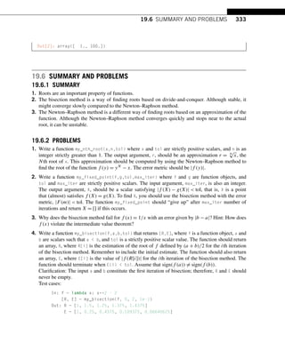 19.6 SUMMARY AND PROBLEMS 333
Out[2]: array([ 1., 100.])
19.6 SUMMARY AND PROBLEMS
19.6.1 SUMMARY
1. Roots are an important property of functions.
2. The bisection method is a way of finding roots based on divide-and-conquer. Although stable, it
might converge slowly compared to the Newton–Raphson method.
3. The Newton–Raphson method is a different way of finding roots based on an approximation of the
function. Although the Newton–Raphson method converges quickly and stops near to the actual
root, it can be unstable.
19.6.2 PROBLEMS
1. Write a function my_nth_root(x,n,tol) where x and tol are strictly positive scalars, and n is an
integer strictly greater than 1. The output argument, r, should be an approximation r = N
√
x, the
Nth root of x. This approximation should be computed by using the Newton–Raphson method to
find the root of the function f (y) = yN − x. The error metric should be |f (y)|.
2. Write a function my_fixed_point(f,g,tol,max_iter) where f and g are function objects, and
tol and max_iter are strictly positive scalars. The input argument, max_iter, is also an integer.
The output argument, X, should be a scalar satisfying |f (X) − g(X)|  tol, that is, X is a point
that (almost) satisfies f (X) = g(X). To find X, you should use the bisection method with the error
metric, |F(m)|  tol. The function my_fixed_point should “give up” after max_iter number of
iterations and return X = [] if this occurs.
3. Why does the bisection method fail for f (x) = 1/x with an error given by |b − a|? Hint: How does
f (x) violate the intermediate value theorem?
4. Write a function my_bisection(f,a,b,tol) that returns [R,E], where f is a function object, a and
b are scalars such that a  b, and tol is a strictly positive scalar value. The function should return
an array, R, where R[i] is the estimation of the root of f defined by (a + b)/2 for the ith iteration
of the bisection method. Remember to include the initial estimate. The function should also return
an array, E, where E[i] is the value of |f (R[i])| for the ith iteration of the bisection method. The
function should terminate when E(i)  tol. Assume that sign(f (a)) = sign(f (b)).
Clarification: The input a and b constitute the first iteration of bisection; therefore, R and E should
never be empty.
Test cases:
In: f = lambda x: x**2 - 2
[R, E] = my_bisection(f, 0, 2, 1e-1)
Out: R = [1, 1.5, 1.25, 1.375, 1.4375]
E = [1, 0.25, 0.4375, 0.109375, 0.06640625]
 