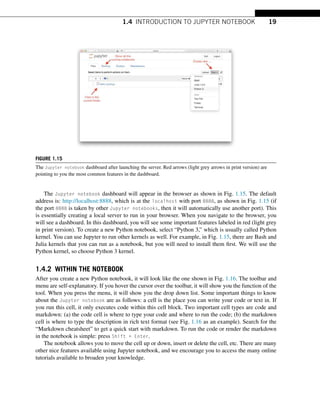 1.4 INTRODUCTION TO JUPYTER NOTEBOOK 19
FIGURE 1.15
The Jupyter notebook dashboard after launching the server. Red arrows (light grey arrows in print version) are
pointing to you the most common features in the dashboard.
The Jupyter notebook dashboard will appear in the browser as shown in Fig. 1.15. The default
address is: http://localhost:8888, which is at the localhost with port 8888, as shown in Fig. 1.15 (if
the port 8888 is taken by other Jupyter notebooks, then it will automatically use another port). This
is essentially creating a local server to run in your browser. When you navigate to the browser, you
will see a dashboard. In this dashboard, you will see some important features labeled in red (light grey
in print version). To create a new Python notebook, select “Python 3,” which is usually called Python
kernel. You can use Jupyter to run other kernels as well. For example, in Fig. 1.15, there are Bash and
Julia kernels that you can run as a notebook, but you will need to install them first. We will use the
Python kernel, so choose Python 3 kernel.
1.4.2 WITHIN THE NOTEBOOK
After you create a new Python notebook, it will look like the one shown in Fig. 1.16. The toolbar and
menu are self-explanatory. If you hover the cursor over the toolbar, it will show you the function of the
tool. When you press the menu, it will show you the drop down list. Some important things to know
about the Jupyter notebook are as follows: a cell is the place you can write your code or text in. If
you run this cell, it only executes code within this cell block. Two important cell types are code and
markdown: (a) the code cell is where to type your code and where to run the code; (b) the markdown
cell is where to type the description in rich text format (see Fig. 1.16 as an example). Search for the
“Markdown cheatsheet” to get a quick start with markdown. To run the code or render the markdown
in the notebook is simple: press Shift + Enter.
The notebook allows you to move the cell up or down, insert or delete the cell, etc. There are many
other nice features available using Jupyter notebook, and we encourage you to access the many online
tutorials available to broaden your knowledge.
 