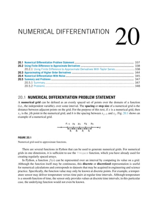 20
NUMERICAL DIFFERENTIATION
20.1 Numerical Differentiation Problem Statement .................................................................. 337
20.2 Using Finite Difference to Approximate Derivatives ........................................................... 338
20.2.1 Using Finite Difference to Approximate Derivatives With Taylor Series.................... 338
20.3 Approximating of Higher Order Derivatives ..................................................................... 344
20.4 Numerical Differentiation With Noise............................................................................ 345
20.5 Summary and Problems ............................................................................................ 347
20.5.1 Summary............................................................................................ 347
20.5.2 Problems ............................................................................................ 348
20.1 NUMERICAL DIFFERENTIATION PROBLEM STATEMENT
A numerical grid can be defined as an evenly spaced set of points over the domain of a function
(i.e., the independent variable), over some interval. The spacing or step size of a numerical grid is the
distance between adjacent points on the grid. For the purpose of this text, if x is a numerical grid, then
xj is the jth point in the numerical grid, and h is the spacing between xj−1 and xj . Fig. 20.1 shows an
example of a numerical grid.
FIGURE 20.1
Numerical grid used to approximate functions.
There are several functions in Python that can be used to generate numerical grids. For numerical
grids in one dimension, it is sufficient to use the linspace function, which you have already used for
creating regularly spaced arrays.
In Python, a function f (x) can be represented over an interval by computing its value on a grid.
Although the function itself may be continuous, this discrete or discretized representation is useful
for numerical calculations and corresponds to datasets that may be acquired in engineering and science
practice. Specifically, the function value may only be known at discrete points. For example, a temper-
ature sensor may deliver temperature versus time pairs at regular time intervals. Although temperature
is a smooth function of time, the sensor only provides values at discrete time intervals; in this particular
case, the underlying function would not even be known.
 