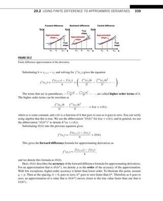 20.2 USING FINITE DIFFERENCE TO APPROXIMATE DERIVATIVES 339
FIGURE 20.2
Finite difference approximation of the derivative.
Substituting h = xj+1 − xj and solving for f (xj ) gives the equation
f 
(xj ) =
f (xj+1) − f (xj )
h
+

−
f (xj )h
2!
−
f (xj )h2
3!
− ···

.
The terms that are in parentheses, −
f (xj )h
2! −
f (xj )h2
3! − ···, are called higher order terms of h.
The higher order terms can be rewritten as
−
f (xj )h
2!
−
f (xj )h2
3!
− ··· = h(α + (h)),
where α is some constant, and (h) is a function of h that goes to zero as h goes to zero. You can verify
using algebra that this is true. We use the abbreviation “O(h)” for h(α + (h)), and in general, we use
the abbreviation “O(hp)” to denote hp(α + (h)).
Substituting O(h) into the previous equation gives
f 
(xj ) =
f (xj+1) − f (xj )
h
+ O(h).
This gives the forward difference formula for approximating derivatives as
f 
(xj ) ≈
f (xj+1) − f (xj )
h
,
and we denote this formula as O(h).
Here, O(h) describes the accuracy of the forward difference formula for approximating derivatives.
For an approximation that is O(hp), we denote p as the order of the accuracy of the approximation.
With few exceptions, higher-order accuracy is better than lower order. To illustrate this point, assume
q  p. Then as the spacing, h  0, goes to zero, hp goes to zero faster than hq. Therefore as h goes to
zero, an approximation of a value that is O(hp) moves closer to the true value faster than one that is
O(hq).
 
