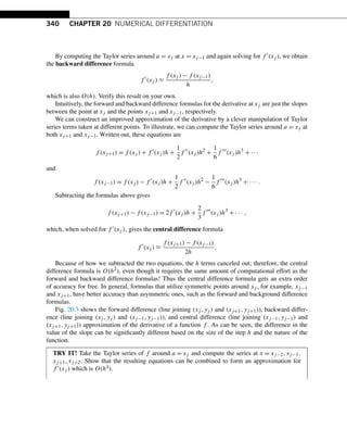 340 CHAPTER 20 NUMERICAL DIFFERENTIATION
By computing the Taylor series around a = xj at x = xj−1 and again solving for f (xj ), we obtain
the backward difference formula
f 
(xj ) ≈
f (xj ) − f (xj−1)
h
,
which is also O(h). Verify this result on your own.
Intuitively, the forward and backward difference formulas for the derivative at xj are just the slopes
between the point at xj and the points xj+1 and xj−1, respectively.
We can construct an improved approximation of the derivative by a clever manipulation of Taylor
series terms taken at different points. To illustrate, we can compute the Taylor series around a = xj at
both xj+1 and xj−1. Written out, these equations are
f (xj+1) = f (xj ) + f 
(xj )h +
1
2
f 
(xj )h2
+
1
6
f 
(xj )h3
+ ···
and
f (xj−1) = f (xj ) − f 
(xj )h +
1
2
f 
(xj )h2
−
1
6
f 
(xj )h3
+ ··· .
Subtracting the formulas above gives
f (xj+1) − f (xj−1) = 2f 
(xj )h +
2
3
f 
(xj )h3
+ ··· ,
which, when solved for f (xj ), gives the central difference formula
f 
(xj ) ≈
f (xj+1) − f (xj−1)
2h
.
Because of how we subtracted the two equations, the h terms canceled out; therefore, the central
difference formula is O(h2), even though it requires the same amount of computational effort as the
forward and backward difference formulas! Thus the central difference formula gets an extra order
of accuracy for free. In general, formulas that utilize symmetric points around xj , for example, xj−1
and xj+1, have better accuracy than asymmetric ones, such as the forward and background difference
formulas.
Fig. 20.3 shows the forward difference (line joining (xj ,yj ) and (xj+1,yj+1)), backward differ-
ence (line joining (xj ,yj ) and (xj−1,yj−1)), and central difference (line joining (xj−1,yj−1) and
(xj+1,yj+1)) approximation of the derivative of a function f . As can be seen, the difference in the
value of the slope can be significantly different based on the size of the step h and the nature of the
function.
TRY IT! Take the Taylor series of f around a = xj and compute the series at x = xj−2,xj−1,
xj+1,xj+2. Show that the resulting equations can be combined to form an approximation for
f (xj ) which is O(h4).
 