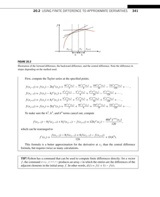 20.2 USING FINITE DIFFERENCE TO APPROXIMATE DERIVATIVES 341
FIGURE 20.3
Illustration of the forward difference, the backward difference, and the central difference. Note the difference in
slopes depending on the method used.
First, compute the Taylor series at the specified points.
f (xj−2) = f (xj ) − 2hf (xj ) +
4h2f (xj )
2 −
8h3f (xj )
6 +
16h4f (xj )
24 −
32h5f (xj )
120 + ··· ,
f (xj−1) = f (xj ) − hf (xj ) +
h2f (xj )
2 −
h3f (xj )
6 +
h4f (xj )
24 −
h5f (xj )
120 + ··· ,
f (xj+1) = f (xj ) + hf (xj ) +
h2f (xj )
2 +
h3f (xj )
6 +
h4f (xj )
24 +
h5f (xj )
120 + ··· ,
f (xj+2) = f (xj ) + 2hf (xj ) +
4h2f (xj )
2 +
8h3f (xj )
6 +
16h4f (xj )
24 +
32h5f (xj )
120 + ··· .
To make sure the h2,h3, and h4 terms cancel out, compute
f (xj−2) − 8f (xj−1) + 8f (xj−1) − f (xj+2) = 12hf 
(xj ) −
48h5f (xj )
120
,
which can be rearranged to
f 
(xj ) =
f (xj−2) − 8f (xj−1) + 8f (xj−1) − f (xj+2)
12h
+ O(h4
).
This formula is a better approximation for the derivative at xj than the central difference
formula, but requires twice as many calculations.
TIP! Python has a command that can be used to compute finite differences directly: for a vector
f , the command d=np.diff(f) produces an array d in which the entries are the differences of the
adjacent elements in the initial array f . In other words, d(i) = f (i + 1) − f (i).
 