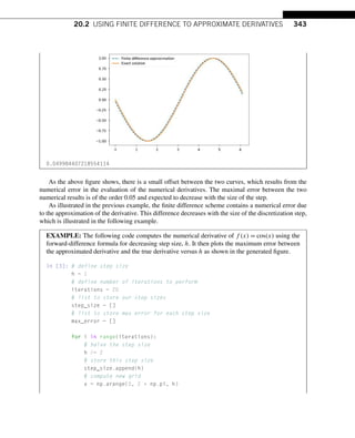20.2 USING FINITE DIFFERENCE TO APPROXIMATE DERIVATIVES 343
0.049984407218554114
As the above figure shows, there is a small offset between the two curves, which results from the
numerical error in the evaluation of the numerical derivatives. The maximal error between the two
numerical results is of the order 0.05 and expected to decrease with the size of the step.
As illustrated in the previous example, the finite difference scheme contains a numerical error due
to the approximation of the derivative. This difference decreases with the size of the discretization step,
which is illustrated in the following example.
EXAMPLE: The following code computes the numerical derivative of f (x) = cos(x) using the
forward-difference formula for decreasing step size, h. It then plots the maximum error between
the approximated derivative and the true derivative versus h as shown in the generated figure.
In [3]: # define step size
h = 1
# define number of iterations to perform
iterations = 20
# list to store our step sizes
step_size = []
# list to store max error for each step size
max_error = []
for i in range(iterations):
# halve the step size
h /= 2
# store this step size
step_size.append(h)
# compute new grid
x = np.arange(0, 2 * np.pi, h)
 